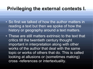 Privileging the external contexts I.
● So first we talked of how the author matters in
reading a text but then we spoke of how the
history or geography around a text matters.
● These are still matters extrinsic to the text that
critics till the twentieth century thought
important in interpretation along with other
works of the author that deal with the same
topic or works of others that do. This is called
looking at allusions or (sometimes making)
cross -references or intertextuality.
 