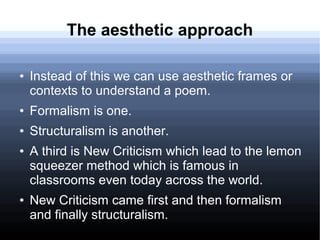 The aesthetic approach
● Instead of this we can use aesthetic frames or
contexts to understand a poem.
● Formalism is one.
● Structuralism is another.
● A third is New Criticism which lead to the lemon
squeezer method which is famous in
classrooms even today across the world.
● New Criticism came first and then formalism
and finally structuralism.
 