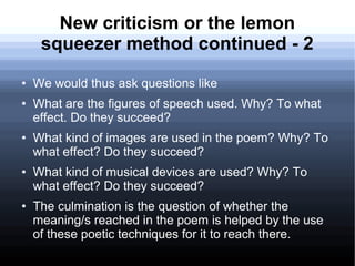New criticism or the lemon
squeezer method continued - 2
● We would thus ask questions like
● What are the figures of speech used. Why? To what
effect. Do they succeed?
● What kind of images are used in the poem? Why? To
what effect? Do they succeed?
● What kind of musical devices are used? Why? To
what effect? Do they succeed?
● The culmination is the question of whether the
meaning/s reached in the poem is helped by the use
of these poetic techniques for it to reach there.
 