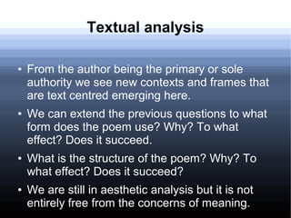 Textual analysis
● From the author being the primary or sole
authority we see new contexts and frames that
are text centred emerging here.
● We can extend the previous questions to what
form does the poem use? Why? To what
effect? Does it succeed.
● What is the structure of the poem? Why? To
what effect? Does it succeed?
● We are still in aesthetic analysis but it is not
entirely free from the concerns of meaning.
 