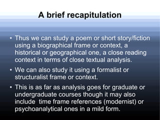 A brief recapitulation
● Thus we can study a poem or short story/fiction
using a biographical frame or context, a
historical or geographical one, a close reading
context in terms of close textual analysis.
● We can also study it using a formalist or
structuralist frame or context.
● This is as far as analysis goes for graduate or
undergraduate courses though it may also
include time frame references (modernist) or
psychoanalytical ones in a mild form.
 