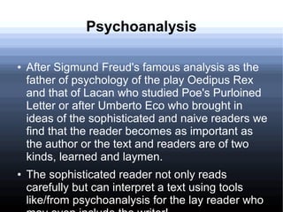 Psychoanalysis
● After Sigmund Freud's famous analysis as the
father of psychology of the play Oedipus Rex
and that of Lacan who studied Poe's Purloined
Letter or after Umberto Eco who brought in
ideas of the sophisticated and naive readers we
find that the reader becomes as important as
the author or the text and readers are of two
kinds, learned and laymen.
● The sophisticated reader not only reads
carefully but can interpret a text using tools
like/from psychoanalysis for the lay reader who
 