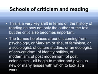 Schools of criticism and reading
● This is a very key shift in terms of the history of
reading as now not only the author or the text
but the critic also becomes important.
● The frames he places around it coming from
psychology, or Marxism or she, of feminism, or
a sociologist, of culture studies, or an ecologist,
of eco-criticism, of identity politics, of
modernism, of post modernism, of post
colonialism – all begin to matter and gives us
new or many lenses with which to look at a
work.
 
