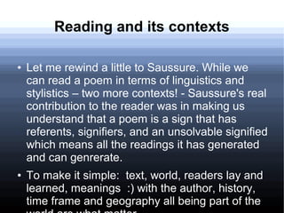 Reading and its contexts
● Let me rewind a little to Saussure. While we
can read a poem in terms of linguistics and
stylistics – two more contexts! - Saussure's real
contribution to the reader was in making us
understand that a poem is a sign that has
referents, signifiers, and an unsolvable signified
which means all the readings it has generated
and can genrerate.
● To make it simple: text, world, readers lay and
learned, meanings :) with the author, history,
time frame and geography all being part of the
 