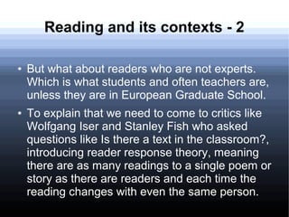 Reading and its contexts - 2
● But what about readers who are not experts.
Which is what students and often teachers are,
unless they are in European Graduate School.
● To explain that we need to come to critics like
Wolfgang Iser and Stanley Fish who asked
questions like Is there a text in the classroom?,
introducing reader response theory, meaning
there are as many readings to a single poem or
story as there are readers and each time the
reading changes with even the same person.
 