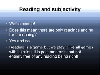 Reading and subjectivity
● Wait a minute!
● Does this mean there are only readings and no
fixed meaning?
● Yes and no.
● Reading is a game but we play it like all games
with its rules. It is post modernist but not
entirely free of any reading being right!
 