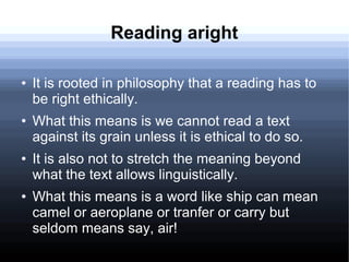 Reading aright
● It is rooted in philosophy that a reading has to
be right ethically.
● What this means is we cannot read a text
against its grain unless it is ethical to do so.
● It is also not to stretch the meaning beyond
what the text allows linguistically.
● What this means is a word like ship can mean
camel or aeroplane or tranfer or carry but
seldom means say, air!
 
