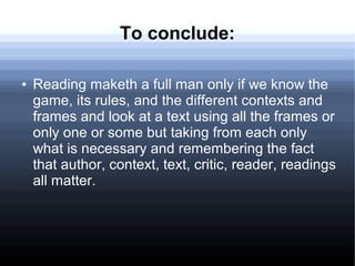 To conclude:
● Reading maketh a full man only if we know the
game, its rules, and the different contexts and
frames and look at a text using all the frames or
only one or some but taking from each only
what is necessary and remembering the fact
that author, context, text, critic, reader, readings
all matter.
 