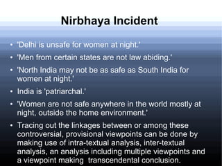 Nirbhaya Incident
● 'Delhi is unsafe for women at night.'
● 'Men from certain states are not law abiding.'
● 'North India may not be as safe as South India for
women at night.'
● India is 'patriarchal.'
● 'Women are not safe anywhere in the world mostly at
night, outside the home environment.'
● Tracing out the linkages between or among these
controversial, provisional viewpoints can be done by
making use of intra-textual analysis, inter-textual
analysis, an analysis including multiple viewpoints and
a viewpoint making transcendental conclusion.
 