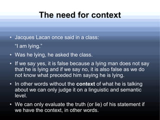 The need for context
● Jacques Lacan once said in a class:
“I am lying.”
● Was he lying, he asked the class.
● If we say yes, it is false because a lying man does not say
that he is lying and if we say no, it is also false as we do
not know what preceded him saying he is lying.
● In other words without the context of what he is talking
about we can only judge it on a linguistic and semantic
level.
● We can only evaluate the truth (or lie) of his statement if
we have the context, in other words.
 
