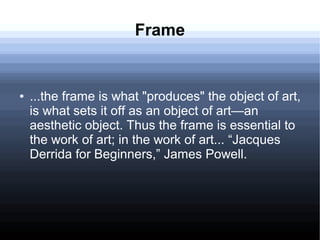 Frame
● ...the frame is what "produces" the object of art,
is what sets it off as an object of art—an
aesthetic object. Thus the frame is essential to
the work of art; in the work of art... “Jacques
Derrida for Beginners,” James Powell.
 