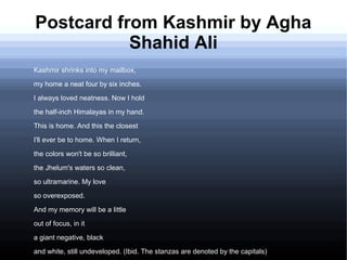 Postcard from Kashmir by Agha
Shahid Ali
Kashmir shrinks into my mailbox,
my home a neat four by six inches.
I always loved neatness. Now I hold
the half-inch Himalayas in my hand.
This is home. And this the closest
I'll ever be to home. When I return,
the colors won't be so brilliant,
the Jhelum's waters so clean,
so ultramarine. My love
so overexposed.
And my memory will be a little
out of focus, in it
a giant negative, black
and white, still undeveloped. (Ibid. The stanzas are denoted by the capitals)
 