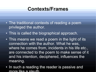 Contexts/Frames
● The traditional contexts of reading a poem
privileged the author.
● This is called the biographical approach.
● This means we read a poem in the light of its
connection with the author. What he was,
where he comes from, incidents in his life etc.,
are connected to the poem to make sense of it
and his intention, deciphered, influences the
meaning.
● In such a reading the reader is passive and
 