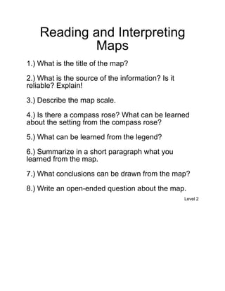 Reading and Interpreting
            Maps
1.) What is the title of the map?

2.) What is the source of the information? Is it
reliable? Explain!

3.) Describe the map scale.

4.) Is there a compass rose? What can be learned
about the setting from the compass rose?

5.) What can be learned from the legend?

6.) Summarize in a short paragraph what you
learned from the map.

7.) What conclusions can be drawn from the map?

8.) Write an open-ended question about the map.
                                                   Level 2
 