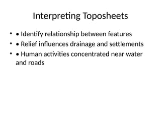 Interpreting Toposheets
• • Identify relationship between features
• • Relief influences drainage and settlements
• • Human activities concentrated near water
and roads
 