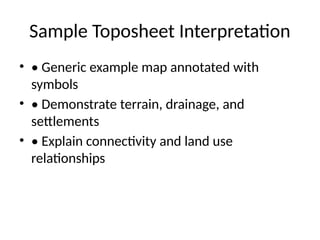 Sample Toposheet Interpretation
• • Generic example map annotated with
symbols
• • Demonstrate terrain, drainage, and
settlements
• • Explain connectivity and land use
relationships
 