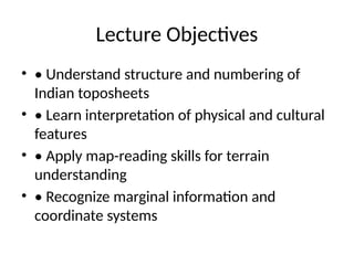 Lecture Objectives
• • Understand structure and numbering of
Indian toposheets
• • Learn interpretation of physical and cultural
features
• • Apply map-reading skills for terrain
understanding
• • Recognize marginal information and
coordinate systems
 