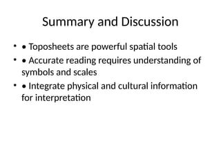 Summary and Discussion
• • Toposheets are powerful spatial tools
• • Accurate reading requires understanding of
symbols and scales
• • Integrate physical and cultural information
for interpretation
 