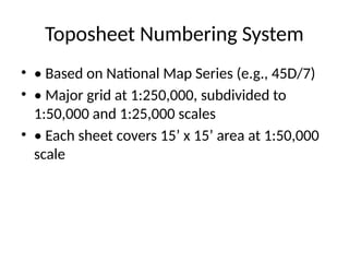 Toposheet Numbering System
• • Based on National Map Series (e.g., 45D/7)
• • Major grid at 1:250,000, subdivided to
1:50,000 and 1:25,000 scales
• • Each sheet covers 15’ x 15’ area at 1:50,000
scale
 