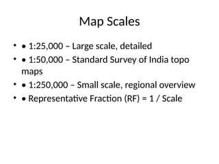 Map Scales
• • 1:25,000 – Large scale, detailed
• • 1:50,000 – Standard Survey of India topo
maps
• • 1:250,000 – Small scale, regional overview
• • Representative Fraction (RF) = 1 / Scale
 