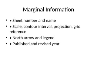Marginal Information
• • Sheet number and name
• • Scale, contour interval, projection, grid
reference
• • North arrow and legend
• • Published and revised year
 
