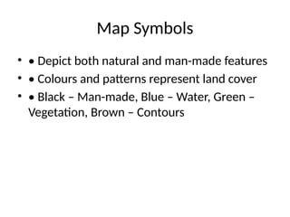 Map Symbols
• • Depict both natural and man-made features
• • Colours and patterns represent land cover
• • Black – Man-made, Blue – Water, Green –
Vegetation, Brown – Contours
 