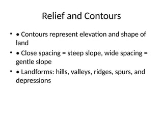 Relief and Contours
• • Contours represent elevation and shape of
land
• • Close spacing = steep slope, wide spacing =
gentle slope
• • Landforms: hills, valleys, ridges, spurs, and
depressions
 