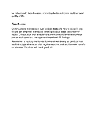 for patients with liver diseases, promoting better outcomes and improved
quality of life.
Conclusion
Understanding the basics of liver function tests and how to interpret their
results can empower individuals to take proactive steps towards liver
health. Consultation with a healthcare professional is recommended for
proper evaluation and management based on LFT findings.
Remember, a healthy liver is vital for overall well-being, so prioritize liver
health through a balanced diet, regular exercise, and avoidance of harmful
substances. Your liver will thank you for it!
 