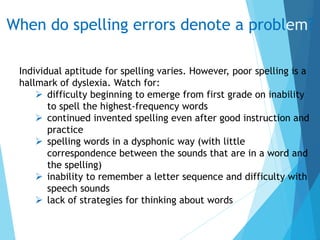 When do spelling errors denote a problem?
Individual aptitude for spelling varies. However, poor spelling is a
hallmark of dyslexia. Watch for:
 difficulty beginning to emerge from first grade on inability
to spell the highest-frequency words
 continued invented spelling even after good instruction and
practice
 spelling words in a dysphonic way (with little
correspondence between the sounds that are in a word and
the spelling)
 inability to remember a letter sequence and difficulty with
speech sounds
 lack of strategies for thinking about words
 
