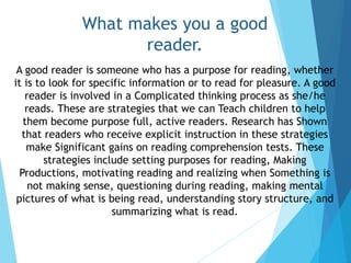 What makes you a good
reader.
A good reader is someone who has a purpose for reading, whether
it is to look for specific information or to read for pleasure. A good
reader is involved in a Complicated thinking process as she/he
reads. These are strategies that we can Teach children to help
them become purpose full, active readers. Research has Shown
that readers who receive explicit instruction in these strategies
make Significant gains on reading comprehension tests. These
strategies include setting purposes for reading, Making
Productions, motivating reading and realizing when Something is
not making sense, questioning during reading, making mental
pictures of what is being read, understanding story structure, and
summarizing what is read.
 