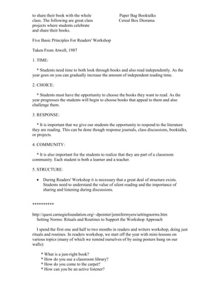 to share their book with the whole Paper Bag Booktalks
class. The following are great class Cereal Box Diorama
projects where students celebrate
and share their books.
Five Basic Principles For Readers' Workshop
Taken From Atwell, 1987
1. TIME:
* Students need time to both look through books and also read independently. As the
year goes on you can gradually increase the amount of independent reading time.
2. CHOICE:
* Students must have the opportunity to choose the books they want to read. As the
year progresses the students will begin to choose books that appeal to them and also
challenge them.
3. RESPONSE:
* It is important that we give our students the opportunity to respond to the literature
they are reading. This can be done though response journals, class discussions, booktalks,
or projects.
4. COMMUNITY:
* It is also important for the students to realize that they are part of a classroom
community. Each student is both a learner and a teacher.
5. STRUCTURE:
 During Readers' Workshop it is necessary that a great deal of structure exists.
Students need to understand the value of silent reading and the importance of
sharing and listening during discussions.
**********
http://quest.carnegiefoundation.org/~dpointer/jennifermyers/settingnorms.htm
Setting Norms: Rituals and Routines to Support the Workshop Approach
I spend the first one and half to two months in readers and writers workshop, doing just
rituals and routines. In readers workshop, we start off the year with mini-lessons on
various topics (many of which we remind ourselves of by using posters hung on our
walls):
* What is a just-right book?
* How do you use a classroom library?
* How do you come to the carpet?
* How can you be an active listener?
 