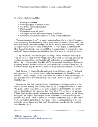 * What should student behavior be like in a one-on-one conference?
In writers workshop it would be:
* What is your notebook?
* What is your green in-progress folder?
* How do you write independently?
* What is a draft?
* What does the word edit mean?
* How do you get help, without interrupting a conference?
* What should student behavior be like in a one-on-one conference?
These are things that if you’re in a genre study, you have to have in place if you expect
it to run smoothly. I do occasionally need to go back and touch down on these and revisit
these mini-lessons, but for the most part the first six weeks is just establishing… it sounds
so simple, but, “How do you come to the carpet?”, or “How do you sit on the carpet?
How do you listen during a read out loud? How do you participate in an interactive read
out loud?” these are things as second graders, they might not have ever seen this before.
At my school, the K and the first grade are doing a readers and writers workshop as
well. But we have a high mobility rate (close to 30%), which has increased each year. So
we have, for example last year, 9 out of my 21 students had never attended Barrett
before. So, I can’t depend on those kids who’ve been through, to train them. They’re just
too young. For me, when we’re doing the rituals and routines, we’re still doing work; in
writers workshop, they still produce a published piece after we do the rituals and routines.
I call this time “Living the life of a reader, and living the life of a writer.” I’ve found
every year since I’ve been doing readers and writers workshop, that these kids need it
revisited. Though I can pick out the kids who’ve had it before, it’s like the old saying, “If
you give them an inch they’ll take a mile,” so it really sets the tone from the teacher to
the kids, I feel.
In setting the tone for Readers Workshop, probably one of the biggest influences for
me was the book Reading with Meaning; there are lots of comprehension skills in there.
We spend a unit on connections, spend a unit on questions. If I notice that my kids are
just not able to identify story elements, then I’ll switch it– I’m not rigid in my teaching,
I’ll say, they know how to make connections, so I’m going to save that for maybe the end
of the year, and maybe I’ll just only do that for two weeks, because they already have
mastered that. When I return to a topic, it's because I’d like to see if they can do it on the
book level that they’re reading. So they might be able to make connections to my read-
out-louds, but can they do it on their own? I want to make sure, I want to be confident
when I say they get it.
18 Books supporting a craft:
http://writingfix.com/picture_book_prompts.htm
 