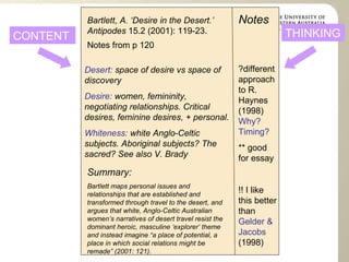Bartlett, A. ‘Desire in the Desert.’ Antipodes  15.2 (2001): 119-23. Notes ?different approach to R. Haynes (1998)  Why? Timing? ** good for essay !! I like this better than  Gelder & Jacobs  (1998) Summary: Bartlett maps personal issues and relationships that are established and transformed through travel to the desert, and argues that white, Anglo-Celtic Australian women’s narratives of desert travel resist the dominant heroic, masculine ‘explorer’ theme and instead imagine “a place of potential, a place in which social relations might be remade” (2001: 121).  Desert:  space of desire vs space of discovery Desire:  women, femininity, negotiating relationships. Critical desires, feminine desires, + personal. Whiteness:  white Anglo-Celtic subjects. Aboriginal subjects? The sacred? See also V. Brady CONTENT THINKING Notes from p 120 