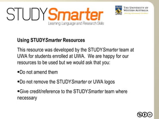 Using STUDY Smarter  Resources This resource was developed by the STUDY Smarter  team at UWA for students enrolled at UWA.  We are happy for our resources to be used but we would ask that you: Do not amend them Do not remove the STUDY Smarter  or UWA logos Give credit/reference to the STUDY Smarter  team where necessary   