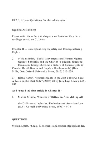 READING and Questions for class discussion
Reading Assignment
Please note: the order and chapters are based on the course
readings posted on CULearn
Chapter II -- Conceptualizing Equality and Conceptualizing
Rights
2. Miriam Smith, “Social Movements and Human Rights:
Gender, Sexuality and the Charter in English-Speaking
Canada in Taking liberties: a history of human rights in
Canada, David Goutor and Stephen Heathorn (eds) (Don
Mills, Ont: Oxford University Press, 2013) 213-229.
3. Ratna Kapur, “Human Rights in the 21st Century: Take
A Walk on the Dark Side” (2006) 28 Sydney Law Review 665-
687
And re-read the first article in Chapter II -
1. Martha Minow, "Sources of Difference", in Making All
the Difference: Inclusion, Exclusion and American Law
(N.Y.: Cornell University Press, 1990) 49-78
QUESTIONS
Miriam Smith, “Social Movements and Human Rights:Gender,
 