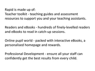 Rapid is made up of:
Teacher toolkit - teaching guides and assessment
resources to support you and your teaching assistants.
Readers and eBooks - hundreds of finely-levelled readers
and eBooks to read in catch-up sessions.
Online pupil world - packed with interactive eBooks, a
personalised homepage and rewards.
Professional Development - ensure all your staff can
confidently get the best results from every child.
 