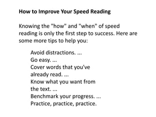 How to Improve Your Speed Reading
Knowing the "how" and "when" of speed
reading is only the first step to success. Here are
some more tips to help you:
Avoid distractions. ...
Go easy. ...
Cover words that you've
already read. ...
Know what you want from
the text. ...
Benchmark your progress. ...
Practice, practice, practice.
 