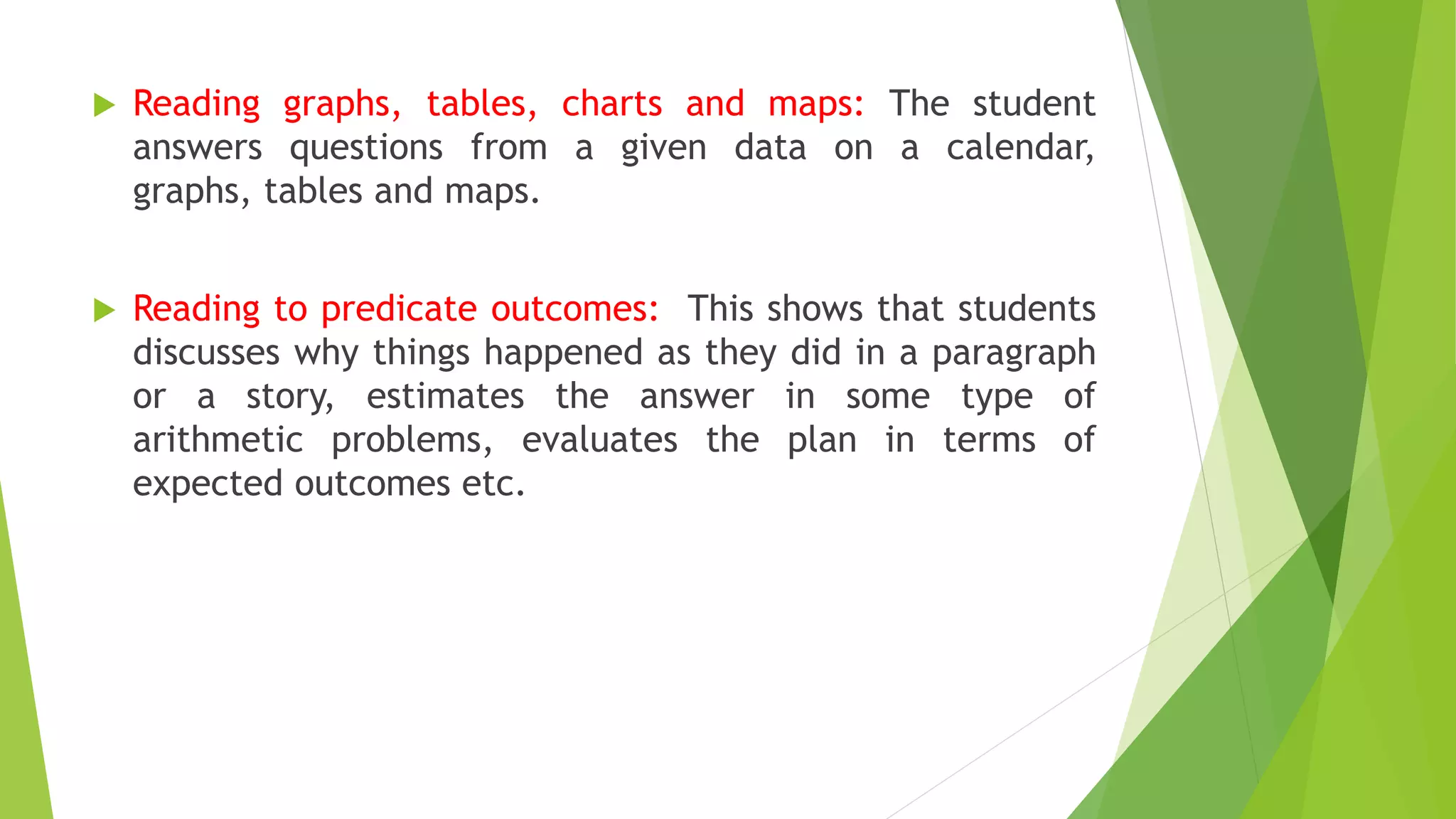  Reading graphs, tables, charts and maps: The student
answers questions from a given data on a calendar,
graphs, tables and maps.
 Reading to predicate outcomes: This shows that students
discusses why things happened as they did in a paragraph
or a story, estimates the answer in some type of
arithmetic problems, evaluates the plan in terms of
expected outcomes etc.
 