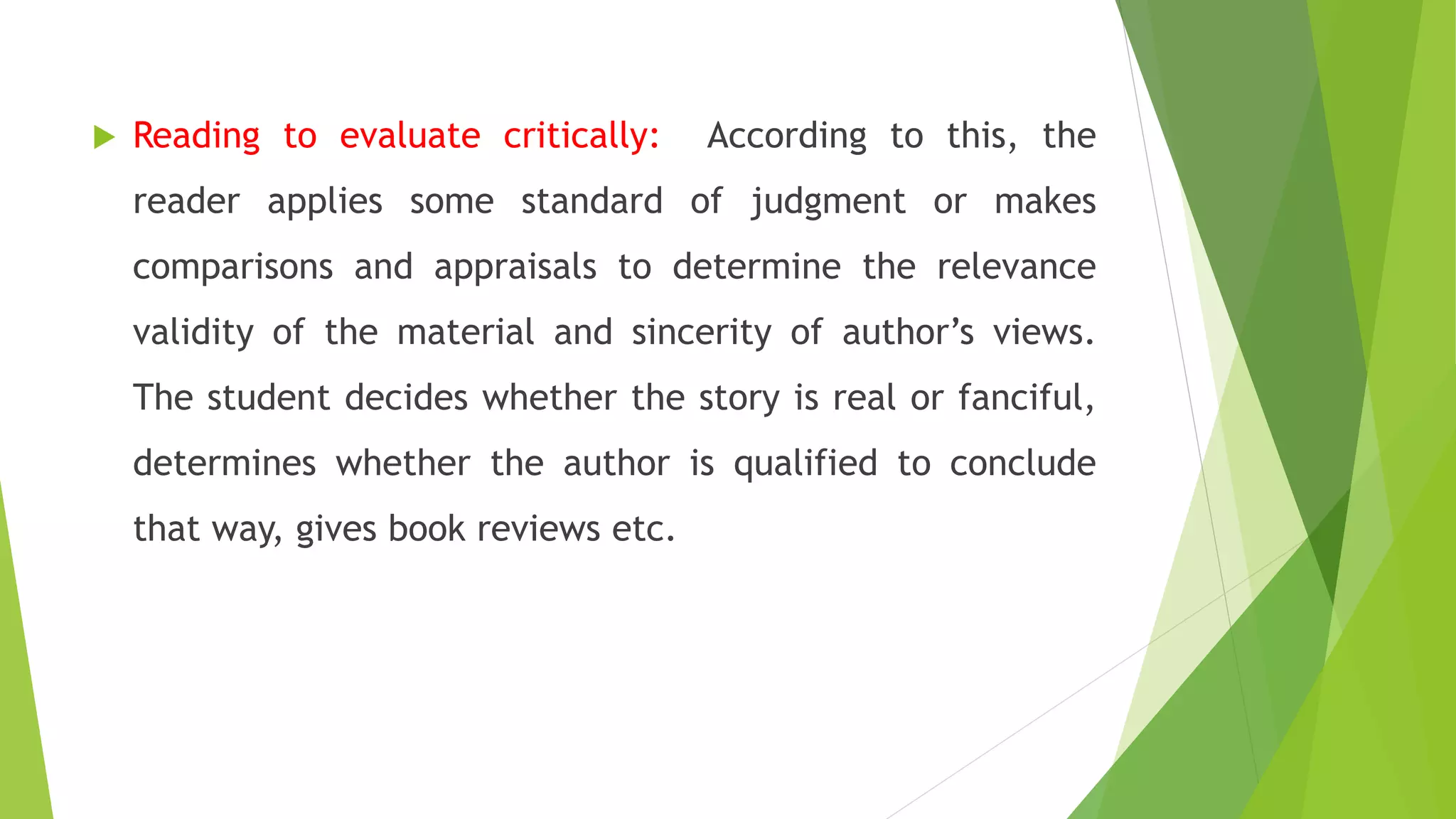  Reading to evaluate critically: According to this, the
reader applies some standard of judgment or makes
comparisons and appraisals to determine the relevance
validity of the material and sincerity of author’s views.
The student decides whether the story is real or fanciful,
determines whether the author is qualified to conclude
that way, gives book reviews etc.
 