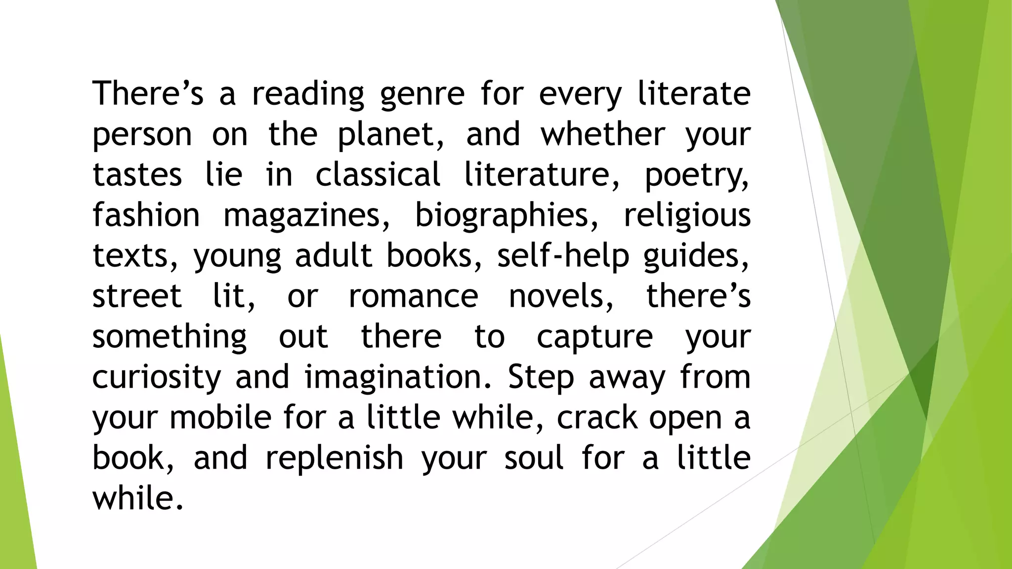 There’s a reading genre for every literate
person on the planet, and whether your
tastes lie in classical literature, poetry,
fashion magazines, biographies, religious
texts, young adult books, self-help guides,
street lit, or romance novels, there’s
something out there to capture your
curiosity and imagination. Step away from
your mobile for a little while, crack open a
book, and replenish your soul for a little
while.
 