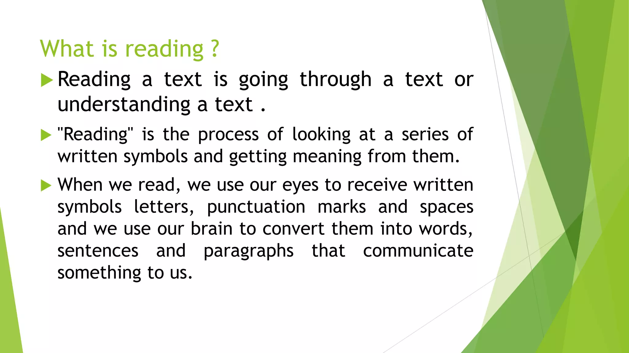 What is reading ?
 Reading a text is going through a text or
understanding a text .
 "Reading" is the process of looking at a series of
written symbols and getting meaning from them.
 When we read, we use our eyes to receive written
symbols letters, punctuation marks and spaces
and we use our brain to convert them into words,
sentences and paragraphs that communicate
something to us.
 