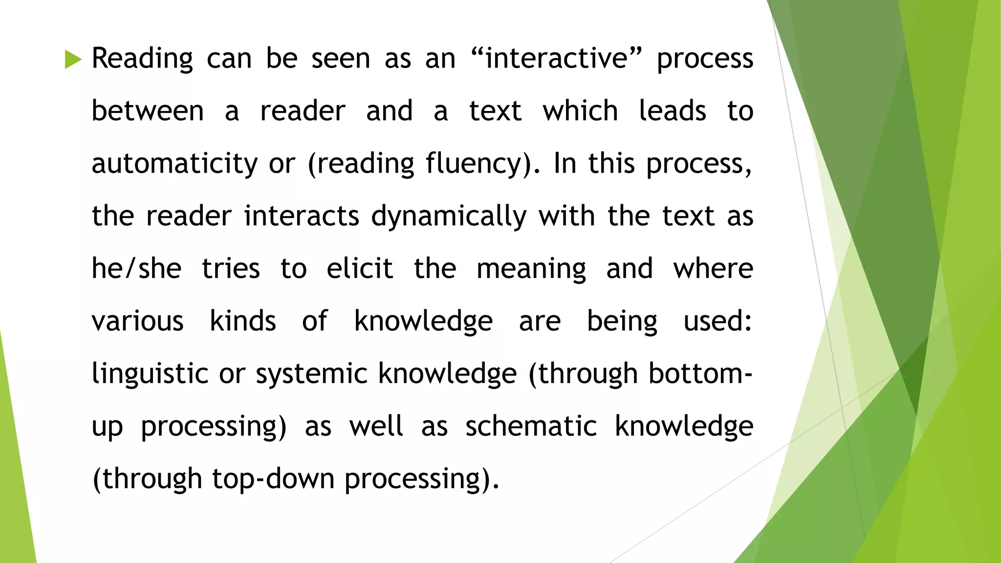  Reading can be seen as an “interactive” process
between a reader and a text which leads to
automaticity or (reading fluency). In this process,
the reader interacts dynamically with the text as
he/she tries to elicit the meaning and where
various kinds of knowledge are being used:
linguistic or systemic knowledge (through bottom-
up processing) as well as schematic knowledge
(through top-down processing).
 