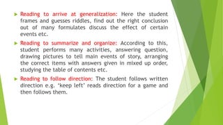  Reading to arrive at generalization: Here the student
frames and guesses riddles, find out the right conclusion
out of many formulates discuss the effect of certain
events etc.
 Reading to summarize and organize: According to this,
student performs many activities, answering question,
drawing pictures to tell main events of story, arranging
the correct items with answers given in mixed up order,
studying the table of contents etc.
 Reading to follow direction: The student follows written
direction e.g. ‘keep left’ reads direction for a game and
then follows them.
 