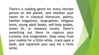 There’s a reading genre for every literate
person on the planet, and whether your
tastes lie in classical literature, poetry,
fashion magazines, biographies, religious
texts, young adult books, self-help guides,
street lit, or romance novels, there’s
something out there to capture your
curiosity and imagination. Step away from
your mobile for a little while, crack open a
book, and replenish your soul for a little
while.
 
