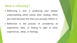What is reflecting ?
 Reflecting a text is producing your deeper
understanding which comes after reading. When
you read between the lines you actually reflect it.
 Reflection is the process of considering an
experience, idea, or feeling in light of other
experiences, ideas, or feelings.
 