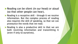  Reading can be silent (in our head) or aloud
(so that other people can hear).
 Reading is a receptive skill - through it we receive
information. But the complex process of reading
also requires the skill of speaking, so that we can
pronounce the words that we read.
 Reading is also a productive skill in that we are
both receiving information and transmitting it
(even if only to ourselves).
 