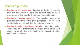 Reader’s purpose
 Reading to find main idea: Reading of fiction is usually
done for this purpose. Here the student may select a
sentence or a title that best expresses the main idea.
 Reading to answer question: The teacher asks some
questions pertaining to the given paragraph. This will lead
the students to read and find the suitable answers.
 Reading to select significant details: Here the reader
should not only differentiate between main points and
supporting details but also decides the important point
which he has in mind.
 