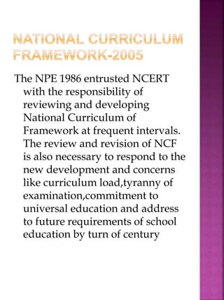 The NPE 1986 entrusted NCERT
with the responsibility of
reviewing and developing
National Curriculum of
Framework at frequent intervals.
The review and revision of NCF
is also necessary to respond to the
new development and concerns
like curriculum load,tyranny of
examination,commitment to
universal education and address
to future requirements of school
education by turn of century
 