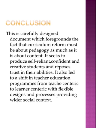 This is carefully designed
document which foregrounds the
fact that curriculum reform must
be about pedagogy as much as it
is about content. It seeks to
produce self-reliant,confident and
creative students and reposes
trust in their abilities. It also led
to a shift in teacher education
programmes from teache centeric
to learner centeric with flexible
designs and processes providing
wider social context.
 