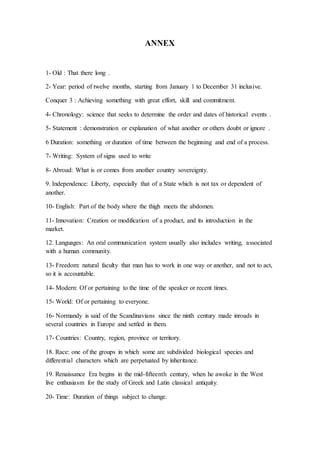 ANNEX
1- Old : That there long .
2- Year: period of twelve months, starting from January 1 to December 31 inclusive.
Conquer 3 : Achieving something with great effort, skill and commitment.
4- Chronology: science that seeks to determine the order and dates of historical events .
5- Statement : demonstration or explanation of what another or others doubt or ignore .
6 Duration: something or duration of time between the beginning and end of a process.
7- Writing: System of signs used to write
8- Abroad: What is or comes from another country sovereignty.
9. Independence: Liberty, especially that of a State which is not tax or dependent of
another.
10- English: Part of the body where the thigh meets the abdomen.
11- Innovation: Creation or modification of a product, and its introduction in the
market.
12. Languages: An oral communication system usually also includes writing, associated
with a human community.
13- Freedom: natural faculty that man has to work in one way or another, and not to act,
so it is accountable.
14- Modern: Of or pertaining to the time of the speaker or recent times.
15- World: Of or pertaining to everyone.
16- Normandy is said of the Scandinavians since the ninth century made inroads in
several countries in Europe and settled in them.
17- Countries: Country, region, province or territory.
18. Race: one of the groups in which some are subdivided biological species and
differential characters which are perpetuated by inheritance.
19. Renaissance Era begins in the mid-fifteenth century, when he awoke in the West
live enthusiasm for the study of Greek and Latin classical antiquity.
20- Time: Duration of things subject to change.
 